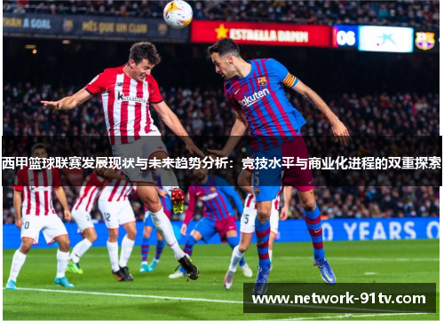 西甲篮球联赛发展现状与未来趋势分析：竞技水平与商业化进程的双重探索