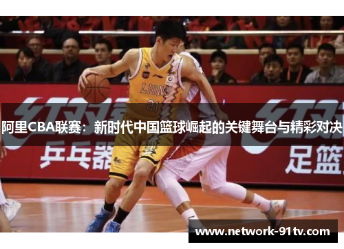 阿里CBA联赛：新时代中国篮球崛起的关键舞台与精彩对决